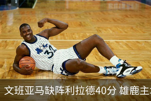 文班亚马缺阵利拉德40分 雄鹿主场战胜马刺